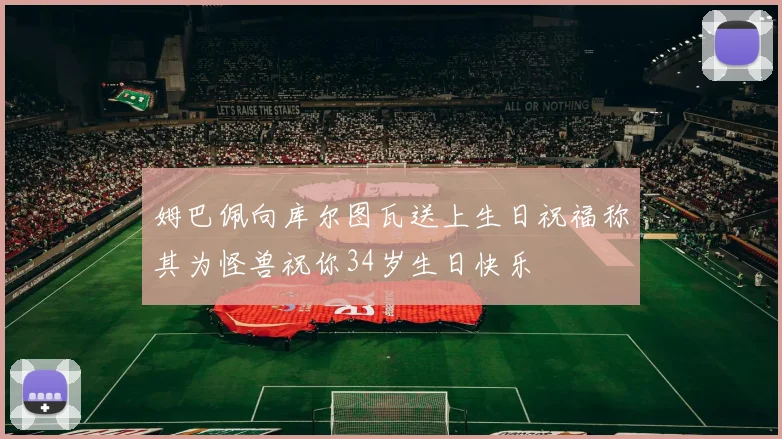 姆巴佩向库尔图瓦送上生日祝福称其为怪兽祝你34岁生日快乐