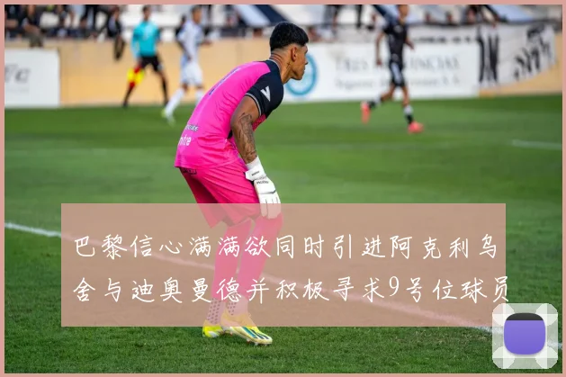 巴黎信心满满欲同时引进阿克利乌舍与迪奥曼德并积极寻求9号位球员