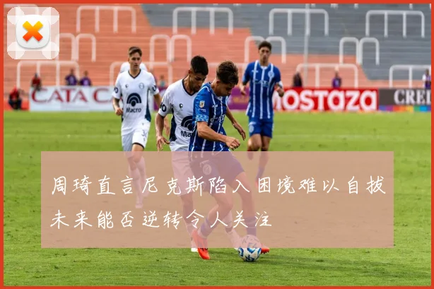 周琦直言尼克斯陷入困境难以自拔未来能否逆转令人关注
