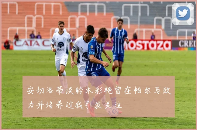 安切洛蒂谈铃木彩艳曾在帕尔马效力并培养过我引发关注