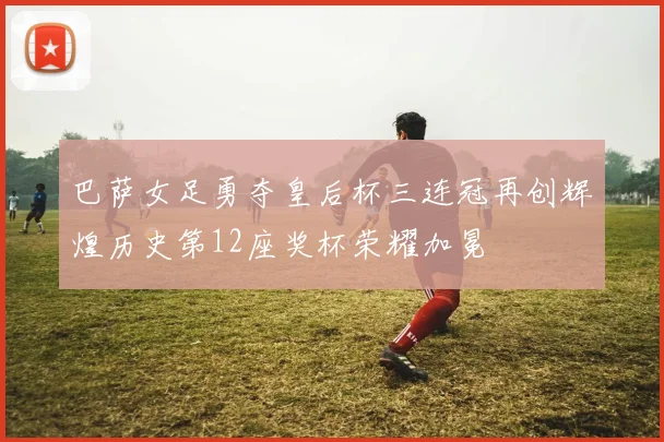 巴萨女足勇夺皇后杯三连冠再创辉煌历史第12座奖杯荣耀加冕