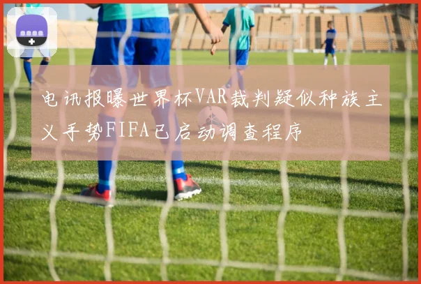 电讯报曝世界杯VAR裁判疑似种族主义手势FIFA已启动调查程序