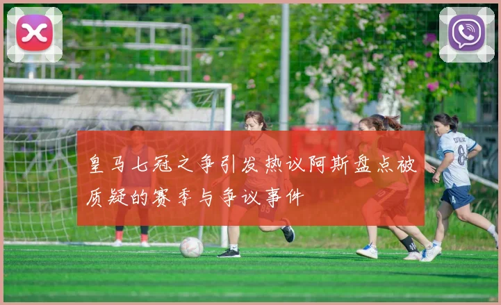 皇马七冠之争引发热议阿斯盘点被质疑的赛季与争议事件
