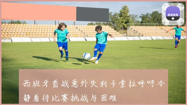 西班牙首战意外失利卡索拉呼吁冷静看待比赛挑战与困难