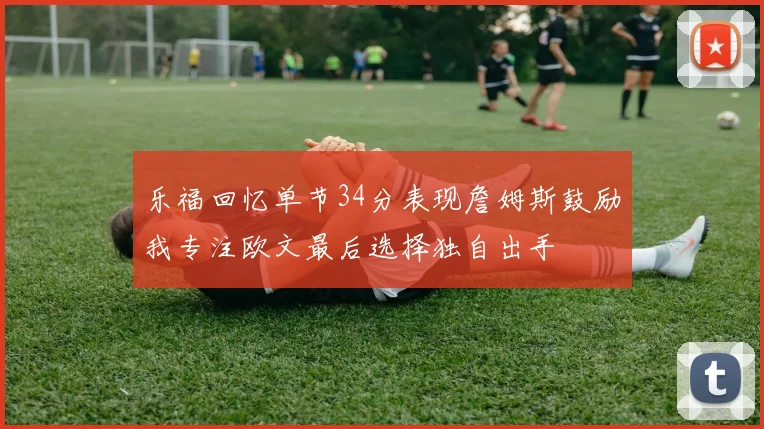 乐福回忆单节34分表现詹姆斯鼓励我专注欧文最后选择独自出手
