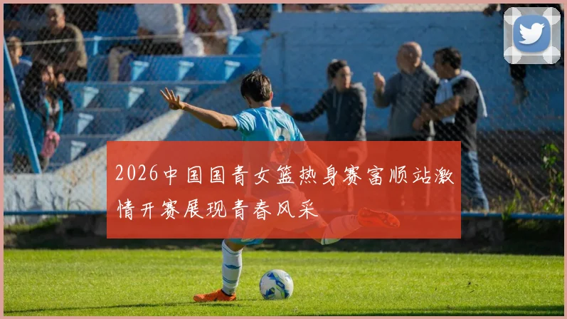 2026中国国青女篮热身赛富顺站激情开赛展现青春风采