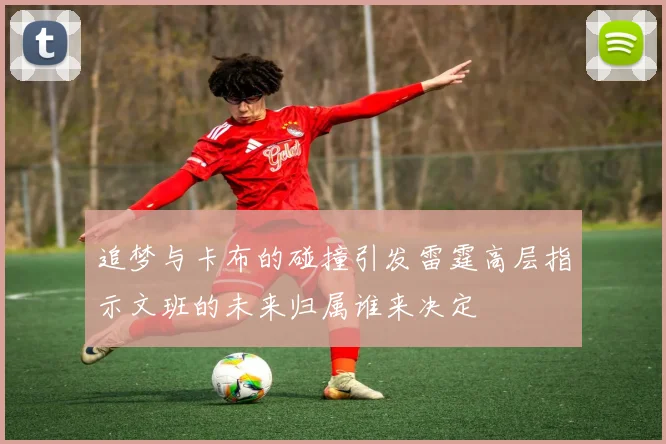 追梦与卡布的碰撞引发雷霆高层指示文班的未来归属谁来决定