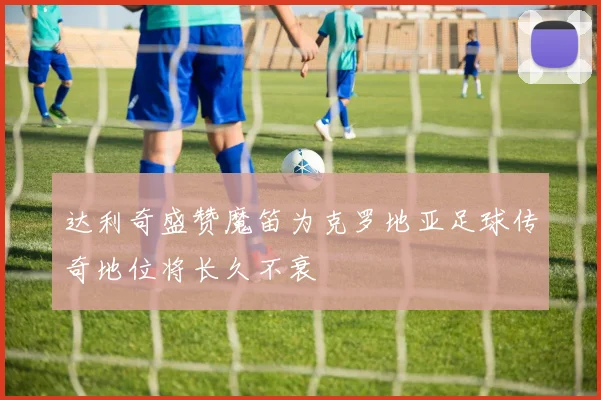 达利奇盛赞魔笛为克罗地亚足球传奇地位将长久不衰