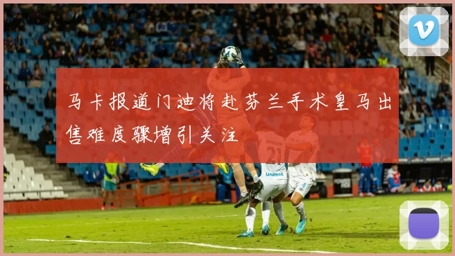 马卡报道门迪将赴芬兰手术皇马出售难度骤增引关注